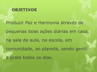 OBJETIVOS
Produzir Paz e Harmonia através de
pequenas boas ações diárias em casa,
na sala de aula, na escola, em
comunidade, ao planeta, sendo gentil
e grato todos os dias.
 