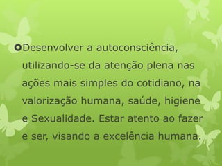 Desenvolver a autoconsciência,
utilizando-se da atenção plena nas
ações mais simples do cotidiano, na
valorização humana, saúde, higiene
e Sexualidade. Estar atento ao fazer
e ser, visando a excelência humana.
 