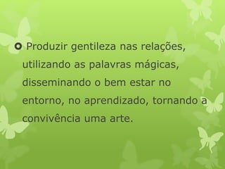  Produzir gentileza nas relações,
utilizando as palavras mágicas,
disseminando o bem estar no
entorno, no aprendizado, tornando a
convivência uma arte.
 