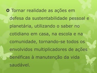  Tornar realidade as ações em
defesa da sustentabilidade pessoal e
planetária, utilizando o saber no
cotidiano em casa, na escola e na
comunidade, tornando-se todos os
envolvidos multiplicadores de ações
benéficas à manutenção da vida
saudável.
 
