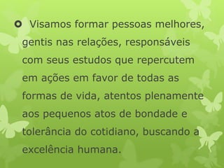  Visamos formar pessoas melhores,
gentis nas relações, responsáveis
com seus estudos que repercutem
em ações em favor de todas as
formas de vida, atentos plenamente
aos pequenos atos de bondade e
tolerância do cotidiano, buscando a
excelência humana.
 