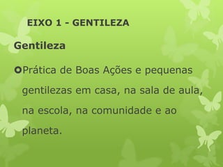 EIXO 1 - GENTILEZA
Gentileza
Prática de Boas Ações e pequenas
gentilezas em casa, na sala de aula,
na escola, na comunidade e ao
planeta.
 