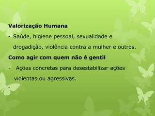 Valorização Humana
• Saúde, higiene pessoal, sexualidade e
drogadição, violência contra a mulher e outros.
Como agir com quem não é gentil
- Ações concretas para desestabilizar ações
violentas ou agressivas.
-
 
