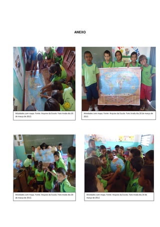 ANEXO




Atividades com mapa. Fonte: Arquivo da Escola. Foto tirada dia 20       Atividades com mapa. Fonte: Arquivo da Escola. Foto tirada dia 20 de março de
de março de 2012.                                                       2012.




Atividades com mapa. Fonte: Arquivo da Escola. Foto tirada dia 20           Atividades com mapa. Fonte: Arquivo da Escola. Foto tirada dia 20 de
de março de 2012.                                                           março de 2012.
 