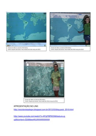 Ensaio de vídeo na sala de informática.                                         Ensaio de vídeo na sala de informática.
Fonte: Arquivo da escola. Foto tirada dia 26 de março de 2012.                  Fonte: Arquivo da escola. Foto tirada dia 26 de março de 2012.




                                Ensaio de vídeo na sala de informática.
                                Fonte: Arquivo da escola. Foto tirada dia 26 de março de 2012.



           APRESENTAÇÃO NO LINK:
           http://escolavistaalegre.blogspot.com.br/2012/03/blog-post_2019.html


           http://www.youtube.com/watch?v=KFgfYBP6C8I&feature=g-
           upl&context=G2d9dee4AUAAAAAAAAAA
 