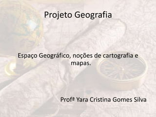 Projeto Geografia
Espaço Geográfico, noções de cartografia e
mapas.
Profª Yara Cristina Gomes Silva
 