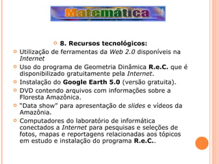 8. Recursos tecnológicos: Utilização de ferramentas da  Web 2.0  disponíveis na  Internet Uso do programa de Geometria Dinâmica  R.e.C.  que é disponibilizado gratuitamente pela  Internet . Instalação do  Google Earth 5.0  (versão gratuita). DVD contendo arquivos com informações sobre a Floresta Amazônica. “ Data show” para apresentação de  slides  e vídeos da Amazônia. Computadores do laboratório de informática conectados a  Internet  para pesquisas e seleções de fotos, mapas e reportagens relacionadas aos tópicos em estudo e instalação do programa  R.e.C. . 