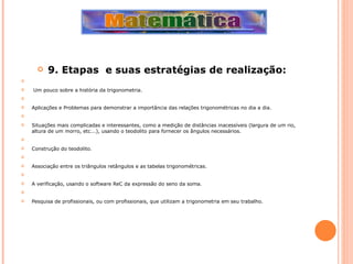 9. Etapas  e suas estratégias de realização:     Um pouco sobre a história da trigonometria.   Aplicações e Problemas para demonstrar a importância das relações trigonométricas no dia a dia.   Situações mais complicadas e interessantes, como a medição de distâncias inacessíveis (largura de um rio, altura de um morro, etc...), usando o teodolito para fornecer os ângulos necessários.   Construção do teodolito.   Associação entre os triângulos retângulos e as tabelas trigonométricas.   A verificação, usando o software ReC da expressão do seno da soma.   Pesquisa de profissionais, ou com profissionais, que utilizam a trigonometria em seu trabalho.  