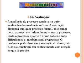 15. Avaliação: A avaliação do processo consiste na auto-avaliação e/ou avaliação mútua. A avaliação dispensa qualquer processo formal, tais como: nota, exames, etc.. Além do mais, neste processo, tanto o professor quanto o aluno saberão suas dificuldades e, também seus progressos. O professor pode observar a evolução do aluno, isto é, se ele construiu seu conhecimento com relação ao que se propõe. 
