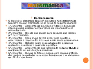 16. Cronograma: O projeto foi elaborado para ser executado num determinado bimestre escolar, estimando-se as datas da seguinte maneira: 1º. Encontro – Apresentação de  slides  e vídeos e discussões informais para destacar a importância da trigonometria no nosso dia-a-dia. 2º. Encontro – Divisão dos grupos para pesquisa dos tópicos pré-determinados. 3º. Encontro – Cada grupo deverá expor suas dúvidas e observações a respeito dos itens que estão sendo pesquisados. 4º. Encontro – Debates sobre os resultados das pesquisas realizadas, as críticas e possíveis sugestões. 5º. Encontro – Apresentação dos tutoriais do  software   R.e.C.  e manipulação de suas funções primárias. 6º. Encontro – Buscas de fotos e mapas, com escalas gráficas, das regiões desmatadas para serem transpostas e se efetuarem os cálculos das áreas. 