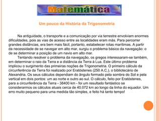 Na antiguidade, o transporte e a comunicação por via terrestre envolviam enormes dificuldades, pois as vias de acesso entre as localidades eram más. Para percorrer grandes distâncias, era bem mais fácil, portanto, estabelecer rotas marítimas. A partir da necessidade de se navegar em alto mar, surgiu o problema básico da navegação: o de se determinar a posição de um navio em alto mar. Tentando resolver o problema da navegação, os gregos interessaram-se também, em determinar o raio da Terra e a distância da Terra à Lua. Este último problema implicou o surgimento das primeiras noções de Trigonometria. O primeiro cálculo da circunferência da Terra foi realizado por Eratóstenes (250 A.C.), o bibliotecário de Alexandria. Os seus cálculos dependiam do ângulo formado pela sombra do Sol e pela vertical em dois pontos: um ao norte e outro ao sul. O cálculo, feito por Eratóstenes, para a circunferência da Terra - 38400 km - foi um resultado fantástico se considerarmos os cálculos atuais cerca de 40.072 km ao longo da linha do equador. Um erro muito pequeno para uma medida tão simples, e feito há tanto tempo! Um pouco da História da Trigonometria 