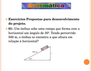 Exercícios Propostas para desenvolvimento do projeto. 01–  Um ônibus sobe uma rampa que forma com a horizontal um ângulo de 30º. Tendo percorrido 500 m, o ônibus se encontra a que altura em relação à horizontal? 