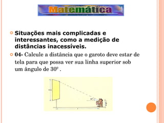 Situações mais complicadas e interessantes, como a medição de distâncias inacessíveis. 04-  Calcule a distância que o garoto deve estar de tela para que possa ver sua linha superior sob um ângulo de 30º . 