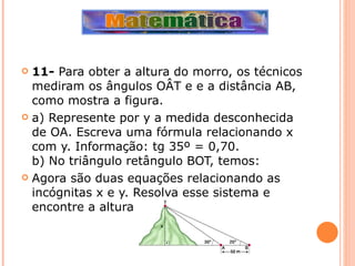 11-  Para obter a altura do morro, os técnicos mediram os ângulos OÂT e e a distância AB, como mostra a figura. a) Represente por y a medida desconhecida de OA. Escreva uma fórmula relacionando x com y. Informação: tg 35º = 0,70. b) No triângulo retângulo BOT, temos:  Agora são duas equações relacionando as incógnitas x e y. Resolva esse sistema e encontre a altura do morro. 
