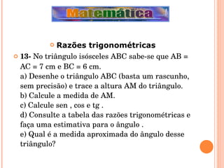 Razões trigonométricas 13-  No triângulo isósceles ABC sabe-se que AB = AC = 7 cm e BC = 6 cm. a) Desenhe o triângulo ABC (basta um rascunho, sem precisão) e trace a altura AM do triângulo. b) Calcule a medida de AM. c) Calcule sen , cos e tg . d) Consulte a tabela das razões trigonométricas e faça uma estimativa para o ângulo . e) Qual é a medida aproximada do ângulo desse triângulo? 