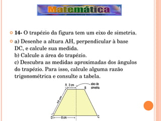 14-  O trapézio da figura tem um eixo de simetria. a) Desenhe a altura AH, perpendicular à base DC, e calcule sua medida. b) Calcule a área do trapézio. c) Descubra as medidas aproximadas dos ângulos do trapézio. Para isso, calcule alguma razão trigonométrica e consulte a tabela. 