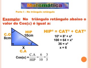 HIP² = CAT² + CAT²  Exemplo :  No  triângulo retângulo abaixo o valor do Cos(  ) é igual a: X 10cm 8cm 10 ² = 8² + x² 100 = 64 + x² 36 = x² x = 6 Cos(  ) =  HIP C.O C.A Parte I – No triângulo retângulo 