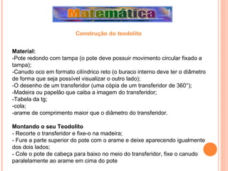 Material: -Pote redondo com tampa (o pote deve possuir movimento circular fixado a tampa); -Canudo oco em formato cilíndrico reto (o buraco interno deve ter o diâmetro de forma que seja possível visualizar o outro lado); -O desenho de um transferidor (uma cópia de um transferidor de 360°); -Madeira ou papelão que caiba a imagem do transferidor; -Tabela da tg; -cola; -arame de comprimento maior que o diâmetro do transferidor. Montando o seu Teodolito - Recorte o transferidor e fixe-o na madeira; - Fure a parte superior do pote com o arame e deixe aparecendo igualmente dos dois lados; - Cole o pote de cabeça para baixo no meio do transferidor, fixe o canudo paralelamente ao arame em cima do pote Construção do teodolito 