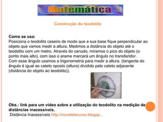 Como se usa: Posiciona o teodolito caseiro de modo que a sua base fique perpendicular ao objeto que vamos medir a altura. Medimos a distância do objeto até o teodolito com um metro. Através do canudo, miramos o pico do objeto (o ponto mais alto), com isso o arame marcará um ângulo no transferidor. Com esse ângulo usamos a trigonometria para medir a altura. (tangente do ângulo é igual ao cateto oposto (altura) dividido pelo cateto adjacente (distância do objeto ao teodolito)). Obs.: link para um vídeo sobre a utilização do teodolito na medição de distâncias inacessíveis. Distância Inacessíveis  http://novotelecurso.blogsp...   Construção do teodolito 