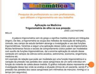 Aplicação na Medicina Trigonometria de olho na sua pressão JOSÉ LUIZ PASTORE MELLO   A palavra trigonometria vem do grego e significa medida (metria) em triângulos (trigon). De fato, a trigonometria se ocupa dos métodos de resolução de triângulos, contudo, seu campo de estudo também abrange a investigação e uso das funções trigonométricas. Veremos a seguir uma aplicação desse nobre uso da trigonometria.  Muitos fenômenos físicos e sociais de comportamento cíclico podem ser modelados com auxílio de funções trigonométricas, daí a enorme aplicação do estudo desse conteúdo em campos da ciência como acústica, astronomia, economia, engenharia, medicina etc.  Um exemplo de relação que pode ser modelada por uma função trigonométrica é a variação da pressão nas paredes dos vasos sangüíneos de um certo indivíduo em função do instante de coleta dessa medida. O gráfico indicado abaixo representa uma investigação desse tipo onde se analisa a situação clínica de um paciente, sendo P a pressão nas paredes dos vasos sangüíneos (em milímetros de mercúrio: mmHg) e t o tempo (em segundos).  Pesquisa de profissionais ou com profissionais,  que utilizam a trigonometria em seu trabalho   