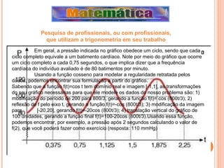 Em geral, a pressão indicada no gráfico obedece um ciclo, sendo que cada ciclo completo equivale a um batimento cardíaco. Note por meio do gráfico que ocorre um ciclo completo a cada 0,75 segundos, o que implica dizer que a frequência cardíaca do indivíduo avaliado é de 80 batimentos por minuto.  Usando a função cosseno para modelar a regularidade retratada pelos dados, podemos encontrar sua formulação a partir do gráfico.  Sabendo que a função f(t)=cos t tem domínio real e imagem [-1,1], as transformações do seu gráfico necessárias para que ele modele os dados do nosso problema são: 1) modificação do período de 200 para 800/3, gerando a função f(t)= cos (800t/3); 2) reflexão de f pelo eixo t, gerando a função f(t)=-cos (800t/3); 3) modificação da imagem para  [-20,20], gerando f(t)=-20cos (800t/3); 4) translação vertical do gráfico de 100 unidades, gerando a função final f(t)=100-20cos (800t/3).Usando essa função, podemos encontrar, por exemplo, a pressão após 2 segundos calculando o valor de f(2), que você poderá fazer como exercício (resposta: 110 mmHg) Pesquisa de profissionais, ou com profissionais,  que utilizam a trigonometria em seu trabalho   