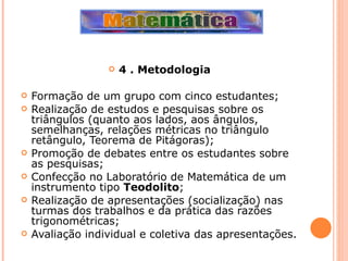 4 . Metodologia   Formação de um grupo com cinco estudantes; Realização de estudos e pesquisas sobre os triângulos (quanto aos lados, aos ângulos, semelhanças, relações métricas no triângulo retângulo, Teorema de Pitágoras); Promoção de debates entre os estudantes sobre as pesquisas; Confecção no Laboratório de Matemática de um instrumento tipo  Teodolito ; Realização de apresentações (socialização) nas turmas dos trabalhos e da prática das razões trigonométricas; Avaliação individual e coletiva das apresentações. 