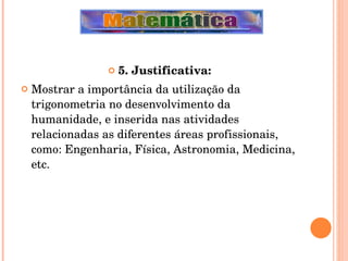 5. Justificativa: Mostrar a importância da utilização da trigonometria no desenvolvimento da humanidade, e inserida nas atividades relacionadas as diferentes áreas profissionais, como: Engenharia, Física, Astronomia, Medicina, etc. 