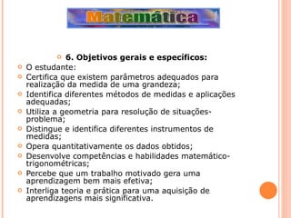 6. Objetivos gerais e específicos:  O estudante: Certifica que existem parâmetros adequados para realização da medida de uma grandeza; Identifica diferentes métodos de medidas e aplicações adequadas; Utiliza a geometria para resolução de situações-problema; Distingue e identifica diferentes instrumentos de medidas; Opera quantitativamente os dados obtidos; Desenvolve competências e habilidades matemático-trigonométricas; Percebe que um trabalho motivado gera uma aprendizagem bem mais efetiva; Interliga teoria e prática para uma aquisição de aprendizagens mais significativa. 