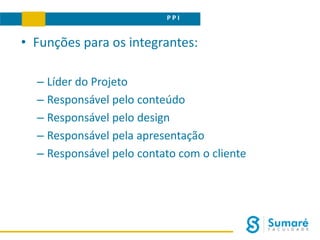 P P I
• Funções para os integrantes:
– Líder do Projeto
– Responsável pelo conteúdo
– Responsável pelo design
– Responsável pela apresentação
– Responsável pelo contato com o cliente
 