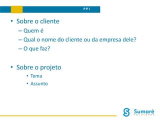 P P I
• Sobre o cliente
– Quem é
– Qual o nome do cliente ou da empresa dele?
– O que faz?
• Sobre o projeto
• Tema
• Assunto
 