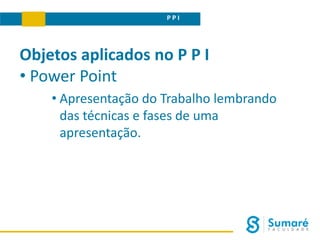 P P I
Objetos aplicados no P P I
• Power Point
• Apresentação do Trabalho lembrando
das técnicas e fases de uma
apresentação.
 