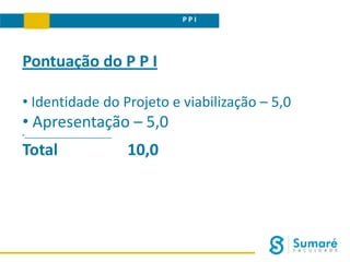 P P I
Pontuação do P P I
• Identidade do Projeto e viabilização – 5,0
• Apresentação – 5,0
•______________________________
Total 10,0
 