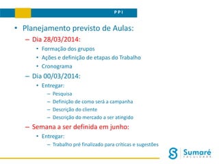 P P I
• Planejamento previsto de Aulas:
– Dia 28/03/2014:
• Formação dos grupos
• Ações e definição de etapas do Trabalho
• Cronograma
– Dia 00/03/2014:
• Entregar:
– Pesquisa
– Definição de como será a campanha
– Descrição do cliente
– Descrição do mercado a ser atingido
– Semana a ser definida em junho:
• Entregar:
– Trabalho pré finalizado para críticas e sugestões
 