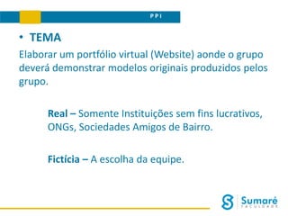 P P I
• TEMA
Elaborar um portfólio virtual (Website) aonde o grupo
deverá demonstrar modelos originais produzidos pelos
grupo.
Real – Somente Instituições sem fins lucrativos,
ONGs, Sociedades Amigos de Bairro.
Fictícia – A escolha da equipe.
 