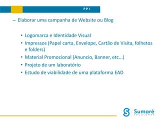 P P I
– Elaborar uma campanha de Website ou Blog
• Logomarca e Identidade Visual
• Impressos (Papel carta, Envelope, Cartão de Visita, folhetos
e folders)
• Material Promocional (Anuncio, Banner, etc...)
• Projeto de um laboratório
• Estudo de viabilidade de uma plataforma EAD
 