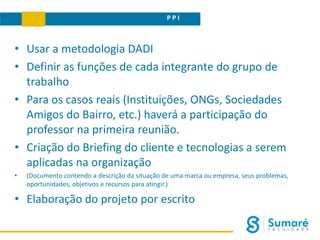 P P I
• Usar a metodologia DADI
• Definir as funções de cada integrante do grupo de
trabalho
• Para os casos reais (Instituições, ONGs, Sociedades
Amigos do Bairro, etc.) haverá a participação do
professor na primeira reunião.
• Criação do Briefing do cliente e tecnologias a serem
aplicadas na organização
• (Documento contendo a descrição da situação de uma marca ou empresa, seus problemas,
oportunidades, objetivos e recursos para atingir.)
• Elaboração do projeto por escrito
 