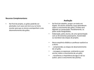                                                                                                   Recursos ComplementaresNo final do projeto, os grãos poderão ser plantados num vaso com terra ou na horta escolar para que os alunos acompanhem o seu desenvolvimento dos grãos.                                AvaliaçãoAo final do trabalho, propor um texto em duplas. Os alunos anotarão o que aprenderam sobre o crescimento dos grãos. O texto será digitado no computador. Paralelamente, os potes serão fotografados.Elaboração, pelos alunos, de uma apresentação com as ferramentas powerpoint, moviemaker ou toondoon das etapas do projeto. Nessa sequência didática o professor avaliará se o aluno:- compreendeu as etapas do desenvolvimento de um grão;- conseguiu se expressar, oralmente ou por escrito, sobre o crescimento de um grão;- reconheceu a importância da água e da luz (calor)  para o crescimento das plantas;