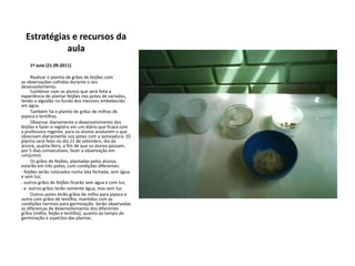 Estratégias e recursos da     aula        1ª aula (21.09.2011)        Realizar o plantio de grãos de feijões com as observações colhidas durante o seu desenvolvimento.        Combinar com os alunos que será feita a experiência de plantar feijões nos potes de variados,   tendo o algodão no fundo dos mesmos embebecido em água.        Também há o plantio de grãos de milhos de pipoca e lentilhas.        Observar diariamente o desenvolvimento dos feijões e fazer o registro em um diário que ficará com a professora regente, para os alunos anotarem o que observam diariamente nos potes com a semeadura. (O plantio será feito no dia 21 de setembro, dia da árvore, quarta-feira, a fim de que os alunos possam, por 5 dias consecutivos, fazer a observação em conjunto).        Os grãos de feijões, plantadas pelos alunos, estarão em três potes, com condições diferentes: - feijões serão colocados numa lata fechada, sem água e sem luz;- outros grãos de feijões ficarão sem água e com luz;- e  outros grãos terão somente água, mas sem luz.        Outros potes terão grãos de milho para pipoca e outro com grãos de lentilha, mantidos com as condições normais para germinação. Serão observadas as diferenças de desenvolvimento dos diferentes grãos (milho, feijão e lentilha), quanto ao tempo de germinação e aspectos das plantas.  