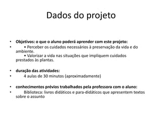 Dados do projetoObjetivos: o que o aluno poderá aprender com este projeto:        • Perceber os cuidados necessários à preservação da vida e do ambiente.        • Valorizar a vida nas situações que impliquem cuidados prestados às plantas. duração das atividades:        4 aulas de 30 minutos (aproximadamente)  conhecimentos prévios trabalhados pela professora com o aluno:        Biblioteca: livros didáticos e para-didáticos que apresentem textos sobre o assunto 