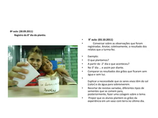  8ª aula: (30.09.2011)        Registro do 8° dia do plantio. 9° aula: (03.10.2011)        Conversar sobre as observações que foram registradas. Anotar, coletivamente, o resultado dos relatos que a turma fez.Exemplo:O que plantamos?A partir do  2° dia o que aconteceu? No 3° dia ... e assim por diante.Comparar os resultados dos grãos que ficaram sem água e sem luz.Explicar a necessidade que os seres vivos têm do sol (calor) e da água para sobreviverem.Recortar de revistas variadas, diferentes tipos de sementes que se comem para, posteriormente, fazer uma colagem sobre o tema. Propor que os alunos plantem os grãos da experiência em um vaso com terra no último dia.