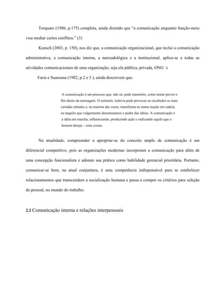 Torquato (1986, p.175) completa, ainda dizendo que “a comunicação enquanto função-meio 
visa mediar certos conflitos.” (3) 
Kunsch (2003, p. 150), nos diz que, a comunicação organizacional, que inclui a comunicação 
administrativa, a comunicação interna, a mercadológica e a institucional, aplica-se a todas as 
atividades comunicacionais de uma organização, seja ela pública, privada, ONG `s 
Faria e Suassuna (1982, p.2 e 3 ), ainda descrevem que: 
A comunicação é um processo que, não só, pode transmitir, como tentar prever o 
fim direto da mensagem. O estímulo, todavia pode provocar no recebedor as mais 
variadas atitudes e, na maioria das vezes, transforma-se numa reação em cadeia, 
ou naquilo que vulgarmente denominamos o poder das idéias. A comunicação é 
a idéia em marcha, influenciando, produzindo ação e realizando aquilo que o 
homem deseja – criar coisas. 
Na atualidade, compreender a apropriar-se do conceito amplo de comunicação é um 
diferencial competitivo, pois as organizações modernas incorporam a comunicação para além de 
uma concepção funcionalista e adotam sua prática como habilidade gerencial prioritária. Portanto, 
comunicar-se bem, na atual conjuntura, é uma competência indispensável para se estabelecer 
relacionamentos que transcendem a socialização humana e passa a compor os critérios para seleção 
de pessoal, no mundo do trabalho. 
2.2 Comunicação interna e relações interpessoais 
 