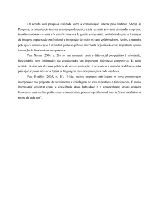 De acordo com pesquisa realizada sobre a comunicação interna pelo Instituto Aberje de 
Pesquisa, a comunicação interna vem ocupando espaço cada vez mais relevante dentro das empresas, 
transformando-se em uma eficiente ferramenta de gestão empresarial, contribuindo para a formação 
da imagem, capacitação profissional e integração de todos os seus colaboradores. Assim, a maneira 
pela qual a comunicação é difundida junto ao público interno da organização é tão importante quanto 
à atuação de funcionários competentes. 
Para Nassar (2004, p. 26) em um momento onde o diferencial competitivo é valorizado, 
funcionários bem informados são considerados um importante diferencial competitivo. E, neste 
sentido, devido aos diversos públicos de uma organização, é necessário o cuidado de diferenciá-los 
para que se possa utilizar a forma de linguagem mais adequada para cada um deles. 
Para Kyrillos (2005, p. 18), “Hoje, muitas empresas privilegiam o tema comunicação 
interpessoal nas propostas de treinamento e reciclagem de seus executivos e funcionários. É muito 
interessante observar como a consciência dessa habilidade e o conhecimento dessas relações 
favorecem uma melhor performance comunicativa, pessoal e profissional, com reflexos imediatos na 
rotina de cada um”. 
 