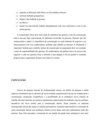 · respeitar as diferenças individuais e as diversidades culturais; 
· valorizar múltiplas perspectivas; 
· elogiar e dar feedback às pessoas; 
· ser flexíve; 
· manter seu autocontrole, lidando adequadamente com seus sentimentos e com os das 
outras pessoas. 
A comunicação eficaz deve fazer parte do repertório dos gestores e não há comunicação 
efetiva sem que haja a participação de lideranças envolvidas no processo. Gestores que não 
compreendem o papel e a importância da comunicação no atual ambiente de negócios e no 
relacionamento com seus colaboradores, poderão estar fadados ao fracasso. E, finalmente é 
importante lembrar que o trabalho interno de comunicação na organização deve ser constante 
e parte da responsabilidade dos gestores. Os colaboradores são público-chave no sucesso dos 
negócios e cabe aos gestores levar o estímulo a suas equipes a fim de garantir o resultado 
proposto para a organização alcançar seus objetivos e metas. 
CONCLUSÃO 
Através da pesquisa baseada na fundamentação teórica, em âmbito de pequena e média 
empresa, constatamos que os adventos de novos modelos organizacionais devem ser voltados para a 
comunicação, cooperação, competência e a possibilidade de se estabelecer novas relações de 
trabalho não mais baseadas em normas e regulamentos padronizados de mediação, mas na confiança, 
desenha-se um novo cenário para a comunicação interna. Nesse contexto, as empresas 
hierarquizadas devem dar espaço as relações participativas, tornando imprescindível a construção de 
uma comunicação interna com confiança e aberta a novas idéias, tanto dos colaboradores como dos 
gestores. Esse ciclo pressupõe a construção de um modelo de gestão mais estratégicos, com mais 
 