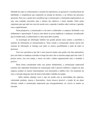 liberdade de expor os conhecimentos e acumulo de experiências, na qual prevê o reconhecimento de 
habilidades e competências que conduzirão na tomada de decisões, e na eficácia dos processos 
gerenciais. Para isso, o gestor deve reconhecer que a comunicação é a ferramenta imprescindível, ou 
seja, uma condição necessária, para o alcance dos objetivos e metas traçadas. Outro ponto 
importante para que tudo isso corra de acordo com o esperado é também saber valorizar e aprender 
com o capital humano. 
Nesta perspectiva, a comunicação é o elo entre o colaborador e a empresa, facilitando o seu 
alinhamento e aproximação. È preciso estar aberto às novas tendências e mudanças, reconhecendo 
que no mundo atual, o conhecimento é a chave para abrir as portas. 
As tecnologias de informação também tem grande parcela nesse cenário e possibilita o 
acúmulo de informações já sistematizando-as. Neste sentido a comunicação interna através dos 
sistemas de informação se interliga com todos os setores, possibilitando a união de todos os 
processos. 
Com isso, percebeu-se que não é mais possível manter uma gestão com base paternalista, 
pois com todas as mudanças ocorridas ao longo dos anos, não se encontra espaço para esta visão. É 
preciso inovar. Isso leva tempo, e mexer em toda a cultura organizacional mais o resultado é 
positivo. 
Desta forma considerando todos esse pontos fundamentais, a comunicação empresarial 
constitui uma importante ferramenta de comunicação onde é possível melhorar a imagem de uma 
empresa, produto ou mesmo relacionamento com funcionários e público alvo. Em momentos de 
crise, a salvação chega por meio de muita criatividade e trabalho em equipe. 
Saber analisar, planejar, ouvir e agir em acordo com as necessidades das empresas, 
valorizando produtos, marcas e funcionários. Assim torna-se possível a criação de um plano 
eficiente voltado à comunicação empresarial que conseguintemente vai vaze-la se manter no 
mercado. 
 