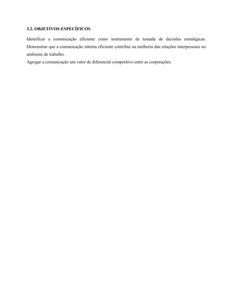 3.2. OBJETIVOS ESPECÍFICOS 
Identificar a comunicação eficiente como instrumento de tomada de decisões estratégicas. 
Demonstrar que a comunicação interna eficiente contribui na melhoria das relações interpessoais no 
ambiente de trabalho. 
Agregar a comunicação um valor de diferencial competitivo entre as corporações. 
 