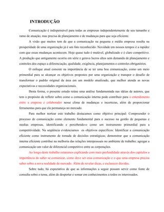 INTRODUÇÃO 
Comunicação é indispensável para todas as empresas independentemente de seu tamanho e 
ramo de atuação, mas precisa de planejamento e de mudanças para que seja eficiente. 
A visão que muitos tem de que a comunicação na pequena e média empresa resulta na 
prosperidade de uma organização já é um fato reconhecido. Novidade em nossos tempos é a rapidez 
com que essas mudanças acontecem. Hoje quase tudo é mutável, globalizado e é claro competitivo. 
A produção que antigamente ocorria em série e gerava lucros altos sem demanda de planejamento e 
controles deu espaço a diferenciação, qualidade, exigência, planejamentos e controles obrigatórios. 
O enfoque atual consiste na importância de se ter uma boa comunicação, como um meio 
primordial para se alcançar os objetivos propostos por uma organização e transpor o desafio de 
transformar o padrão original da área em um modelo atualizado, que melhor atenda as novas 
expectativas e necessidades organizacionais. 
Desta forma, o presente estudo reúne uma análise fundamentada nas idéias de autores, que 
tem o propósito de refletir sobre como a comunicação interna pode contribuir para o entendimento 
entre a empresa e colaborador nesse clima de mudanças e incertezas, além de proporcionar 
ferramentas para que ela permaneça no mercado. 
Para melhor nortear este trabalho destacamos como objetivo principal: Compreender o 
processo de comunicação como elemento fundamental para o sucesso na gestão de pequenas e 
medias empresas, identificando e percebendo-o como um instrumento primordial para a 
competitividade. Na seqüência evidenciamos os objetivos específicos: Identificar a comunicação 
eficiente como instrumento de tomada de decisões estratégicas; demonstrar que a comunicação 
interna eficiente contribui na melhoria das relações interpessoais no ambiente de trabalho; agregar a 
comunicação um valor de diferencial competitivo entre as corporações. 
Ao longo deste trabalho estaremos explicando com mais profundidade através dos capítulos a 
importância do saber se comunicar, como deve ser essa comunicação e o que uma empresa precisa 
saber sobre a nova realidade de mercado. Além de revelar dicas, e esclarecer dúvidas. 
Sobre tudo, há expectativa de que as informações a seguir possam servir como fonte de 
consulta sobre o tema, além de despertar e somar em conhecimentos a todos os interessados. 
 