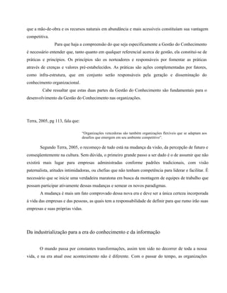 que a mão-de-obra e os recursos naturais em abundância e mais acessíveis constituíam sua vantagem 
competitiva. 
Para que haja a compreensão do que seja especificamente a Gestão do Conhecimento 
é necessário entender que, tanto quanto em qualquer referencial acerca de gestão, ela constitui-se de 
práticas e princípios. Os princípios são os norteadores e responsáveis por fomentar as práticas 
através de crenças e valores pré-estabelecidos. As práticas são ações complementadas por fatores, 
como infra-estrutura, que em conjunto serão responsáveis pela geração e disseminação do 
conhecimento organizacional. 
Cabe ressaltar que estas duas partes da Gestão do Conhecimento são fundamentais para o 
desenvolvimento da Gestão do Conhecimento nas organizações. 
Terra, 2005, pg 113, fala que: 
“Organizações vencedoras são também organizações flexíveis que se adaptam aos 
desafios que emergem em seu ambiente competitivo”. 
Segundo Terra, 2005, o recomeço de tudo está na mudança da visão, da percepção de futuro e 
conseqüentemente na cultura. Sem dúvida, o primeiro grande passo a ser dado é o de assumir que não 
existirá mais lugar para empresas administradas conforme padrões tradicionais, com visão 
paternalista, atitudes intimidadoras, ou chefias que não tenham competência para liderar e facilitar. É 
necessário que se inicie uma verdadeira maratona em busca da montagem de equipes de trabalho que 
possam participar ativamente dessas mudanças e semear os novos paradigmas. 
A mudança é mais um fato comprovado dessa nova era e deve ser a única certeza incorporada 
à vida das empresas e das pessoas, as quais tem a responsabilidade de definir para que rumo irão suas 
empresas e suas próprias vidas. 
Da industrialização para a era do conhecimento e da informação 
O mundo passa por constantes transformações, assim tem sido no decorrer de toda a nossa 
vida, e na era atual esse acontecimento não é diferente. Com o passar do tempo, as organizações 
 