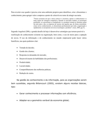 Para reverter esse quadro é preciso criar uma ambiente propicio para identificar, criar e disseminar o 
conhecimento, para agregar valor a empresa a ponto de colocá-la no rumo de atingir sua meta. 
“Numa economia em que a única certeza é a incerteza, apenas o conhecimento é a 
fonte segura de vantagem competitiva. Quando os mercados mudam, as tecnologias 
proliferam, os concorrentes se multiplicam e os produtos tornam-se obsoletos quase 
da noite para o dia, as empresas de sucesso são aquelas que, de forma consistente, 
criam novos conhecimentos, os disseminam profusamente por toda a organização e 
rapidamente os incorporam em novas tecnologias e produtos”. (Lara, 2004, pg.51). 
Segundo Angeloni (200), o grande desafio de hoje é desenvolver estratégias que tornem possível a 
reutilização do conhecimento existente na organização, bem como, o uso de meios para a captação 
de novos. O uso da informação e do conhecimento no mundo empresarial pode trazer vários 
benefícios, nas quais podemos citar: 
· Tomada de decisão; 
· Gestão dos clientes; 
· Respostas às demandas de mercado; 
· Desenvolvimento de habilidades dos profissionais; 
· Produtividade; 
· Lucratividade; 
· Compartilhamento das melhorias práticas; 
· Redução de custos. 
Na gestão do conhecimento e da informação, para as organizações serem 
bem sucedidas, segundo Bittencourt (2005), existem alguns receitas básicas, 
tipo: 
· Gerar conhecimento e processar informações com eficiência; 
· Adaptar-se a geometria variável da economia global; 
 
