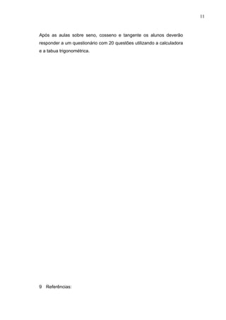 11



Após as aulas sobre seno, cosseno e tangente os alunos deverão
responder a um questionário com 20 questões utilizando a calculadora
e a tabua trigonométrica.




9 Referências:
 