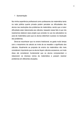 4




   1 Apresentação


Na minha experiência profissional como professores de matemática tanto
na rede pública quanto privada podem perceber as dificuldades dos
alunos nas resoluções dos problemas de matemática, sendo que a maior
dificuldade estar relacionada aos cálculos, baseado nesse fato é que nós
resolvemos elaborar esse projeto que consiste no uso da calculadora na
aula de matemática para que os alunos obtenham sucesso na resolução
dos problemas.
   Deve-se reconhecer que no ensino tradicional, se gasta muito tempo
com o mecanismo de calculo ao invés de se ressaltar o significado dos
cálculos. Atualmente as proposta de ensino da matemática não mais
consideram importante que os alunos façam cálculos excessivos, ao invés
disso ele consideram fundamental que os alunos compreendam e
relacionem os diversos ramos da matemática e possam resolver
problemas em diferentes situações.
 